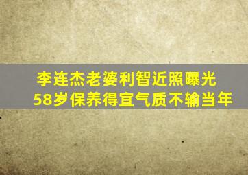 李连杰老婆利智近照曝光 58岁保养得宜气质不输当年